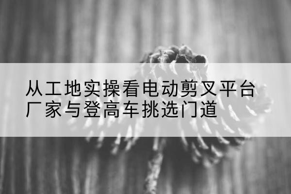 吉林电动剪叉升降平台厂家-从工地实操看电动剪叉平台厂家与登高车挑选门道