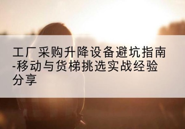 吉林移动式升降机怎么选-工厂采购升降设备避坑指南-移动与货梯挑选实战经验分享
