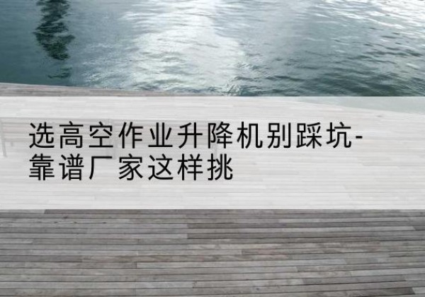 吉林剪叉式升降机厂家-选高空作业升降机别踩坑-靠谱厂家这样挑
