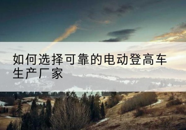 吉林电动登高车厂家-如何选择可靠的电动登高车生产厂家