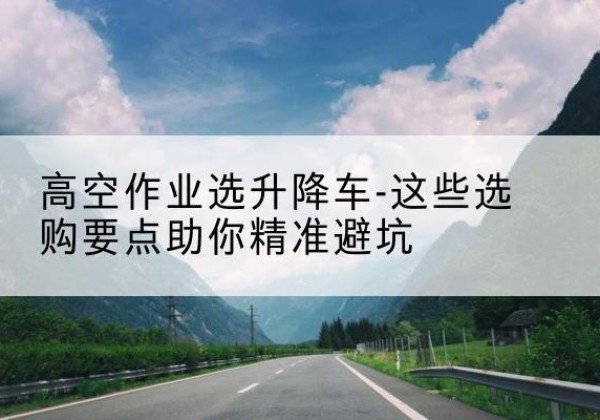 吉林升降车厂家-高空作业选升降车-这些选购要点助你*避坑