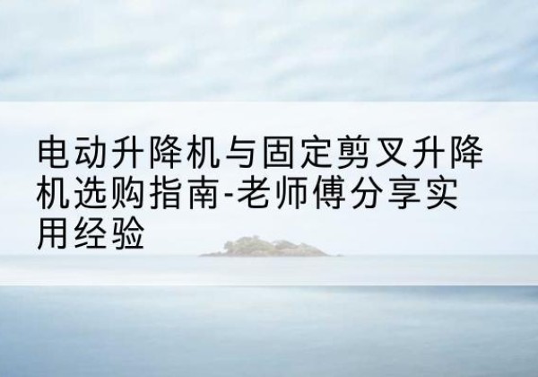 吉林电动升降机怎么选-电动升降机与固定剪叉升降机选购指南-老师傅分享实用经验