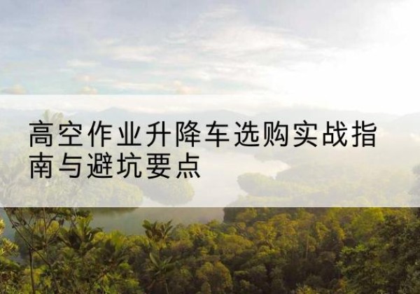 吉林升降车怎么选-高空作业升降车选购实战指南与避坑要点