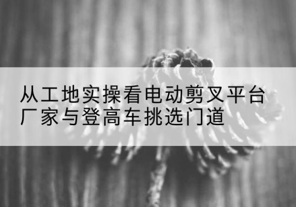 吉林电动剪叉升降平台厂家-从工地实操看电动剪叉平台厂家与登高车挑选门道