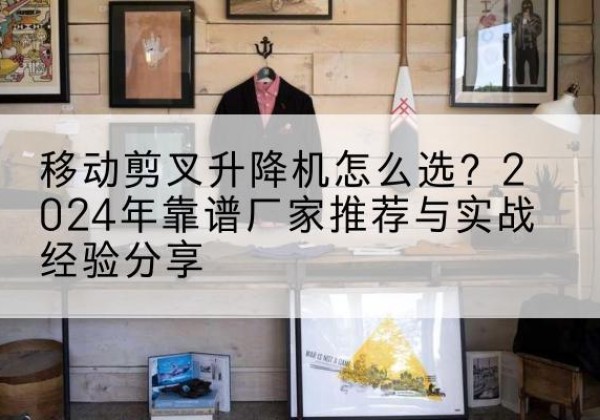 吉林升降平台厂家推荐-移动剪叉升降机怎么选？2024年靠谱厂家推荐与实战经验分享